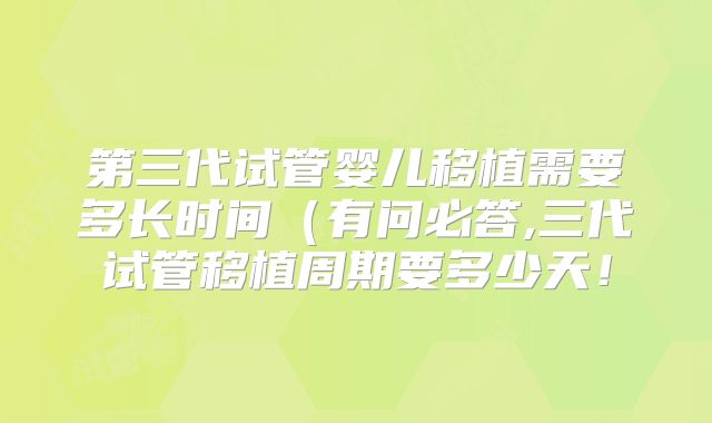 第三代试管婴儿移植需要多长时间(有问必答,三代试管移植周期要多少天!