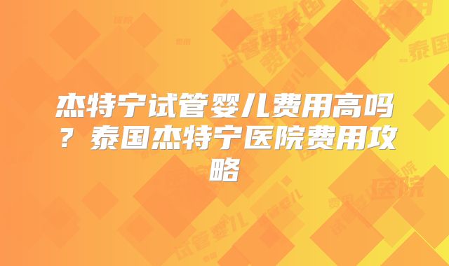 杰特宁试管婴儿费用高吗?泰国杰特宁医院费用攻略