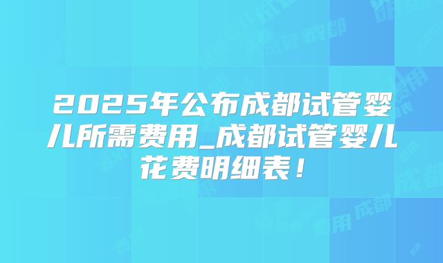 2025年公布成都试管婴儿所需费用_成都试管婴儿花费明细表！