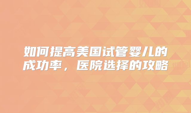 如何提高美国试管婴儿的成功率,医院选择的攻略