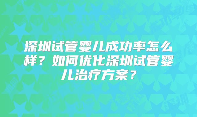 深圳试管婴儿成功率怎么样？如何优化深圳试管婴儿治疗方案？