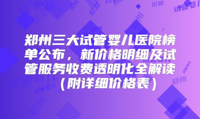 郑州三大试管婴儿医院榜单公布,新价格明细及试管服务收费透明化全解读(附详细价格表)