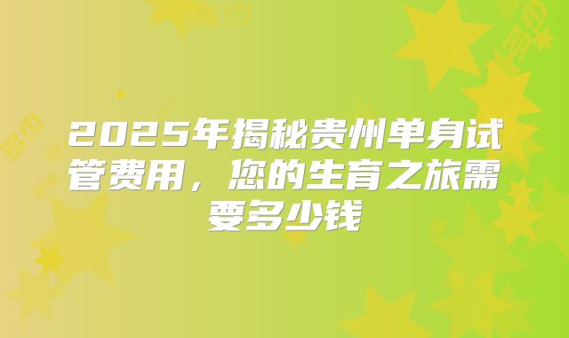 2025年揭秘贵州单身试管费用,您的生育之旅需要多少钱