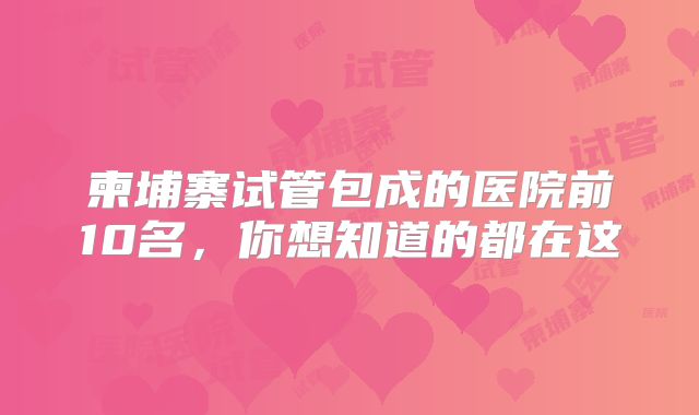 柬埔寨试管包成的医院前10名，你想知道的都在这
