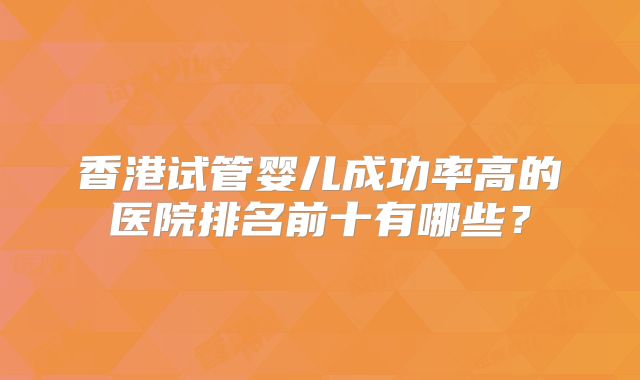 香港试管婴儿成功率高的医院排名前十有哪些？
