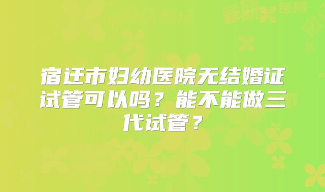 宿迁市妇幼医院无结婚证试管可以吗？能不能做三代试管？