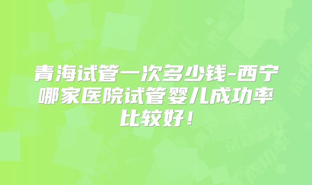 青海试管一次多少钱-西宁哪家医院试管婴儿成功率比较好！