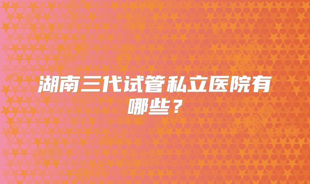 湖南三代试管私立医院有哪些？