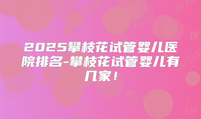 2025攀枝花试管婴儿医院排名-攀枝花试管婴儿有几家!
