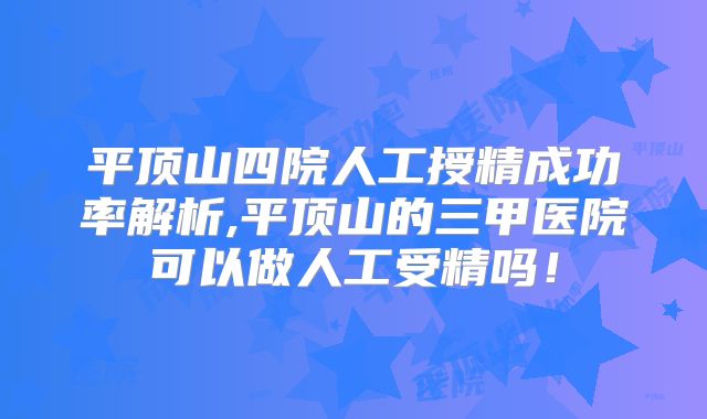 平顶山四院人工授精成功率解析,平顶山的三甲医院可以做人工受精吗！