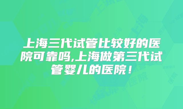 上海三代试管比较好的医院可靠吗,上海做第三代试管婴儿的医院！
