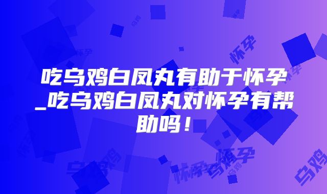 吃乌鸡白凤丸有助于怀孕_吃乌鸡白凤丸对怀孕有帮助吗!