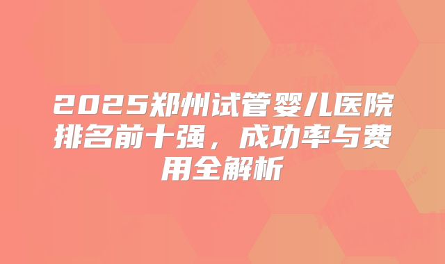 2025郑州试管婴儿医院排名前十强,成功率与费用全解析