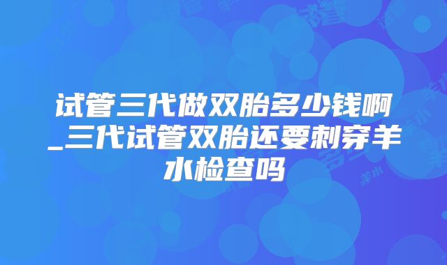 试管三代做双胎多少钱啊_三代试管双胎还要刺穿羊水检查吗