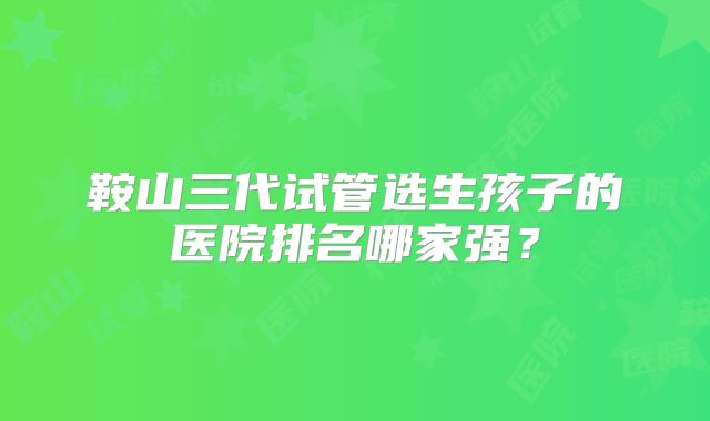 鞍山三代试管选生孩子的医院排名哪家强?