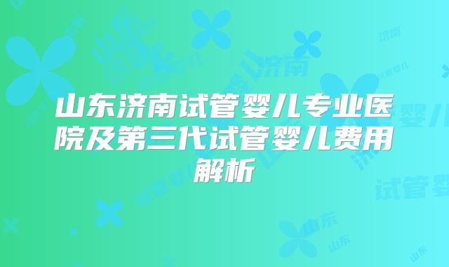 山东济南试管婴儿专业医院及第三代试管婴儿费用解析