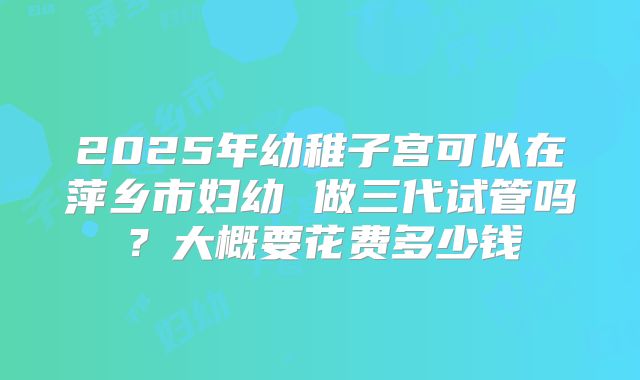 2025年幼稚子宫可以在萍乡市妇幼 做三代试管吗?大概要花费多少钱