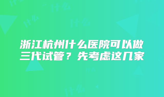 浙江杭州什么医院可以做三代试管？先考虑这几家