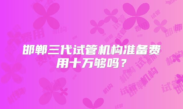 邯郸三代试管机构准备费用十万够吗?