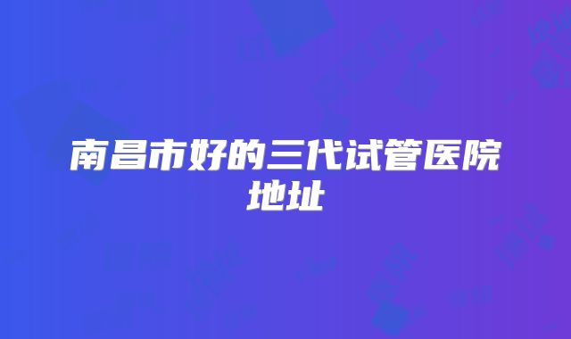 南昌市好的三代试管医院地址