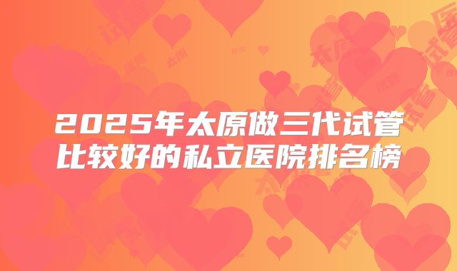 2025年太原做三代试管比较好的私立医院排名榜