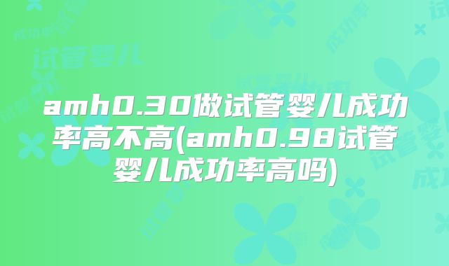amh0.30做试管婴儿成功率高不高(amh0.98试管婴儿成功率高吗)