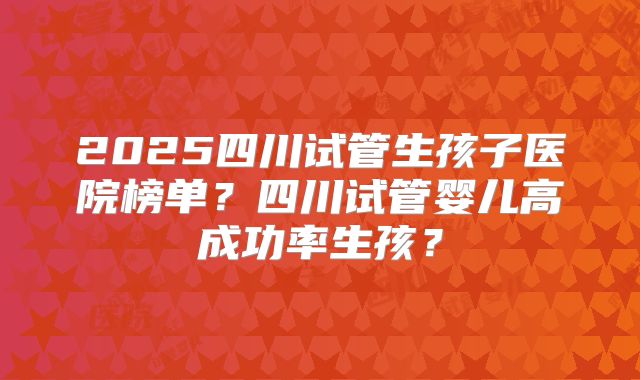 2025四川试管生孩子医院榜单?四川试管婴儿高成功率生孩?
