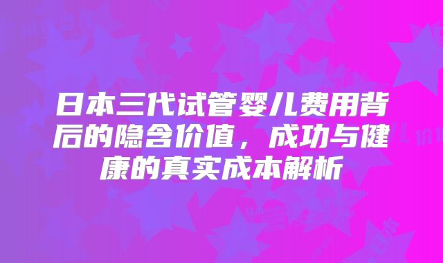 日本三代试管婴儿费用背后的隐含价值，成功与健康的真实成本解析