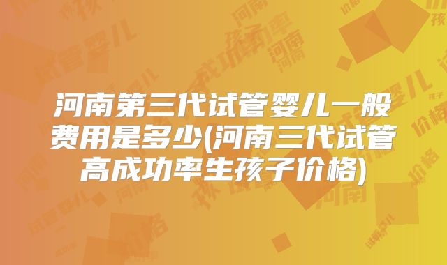 河南第三代试管婴儿一般费用是多少(河南三代试管高成功率生孩子价格)