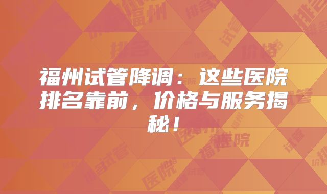 福州试管降调：这些医院排名靠前，价格与服务揭秘！