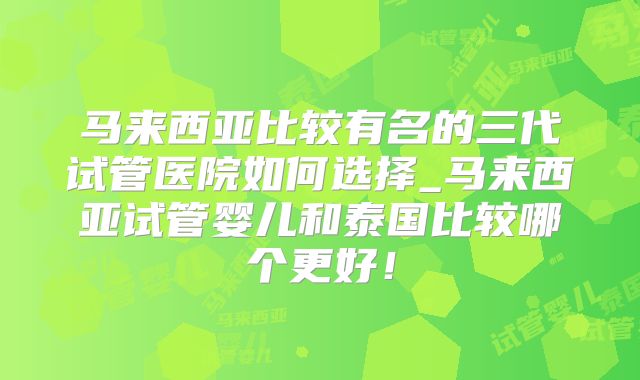 马来西亚比较有名的三代试管医院如何选择_马来西亚试管婴儿和泰国比较哪个更好!