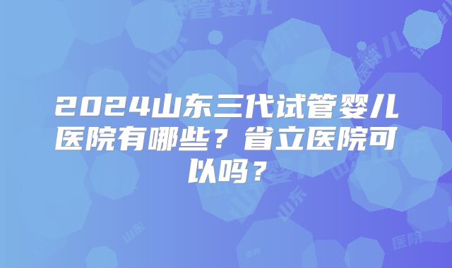 2024山东三代试管婴儿医院有哪些?省立医院可以吗?