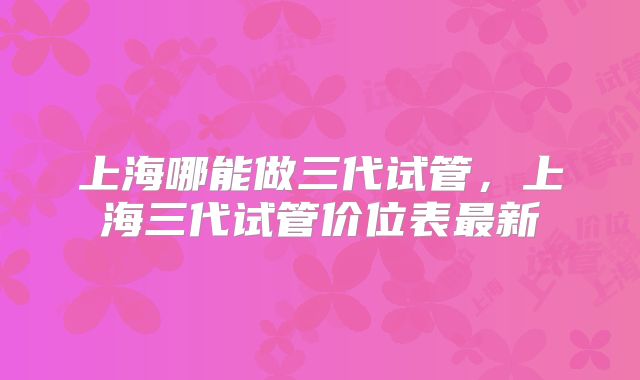 上海哪能做三代试管，上海三代试管价位表最新