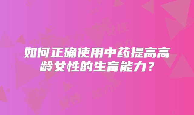 如何正确使用中药提高高龄女性的生育能力？