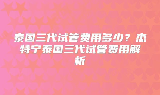 泰国三代试管费用多少？杰特宁泰国三代试管费用解析