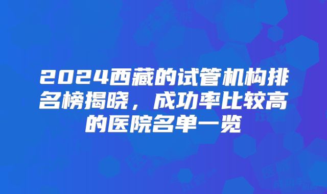 2024西藏的试管机构排名榜揭晓，成功率比较高的医院名单一览