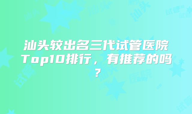 汕头较出名三代试管医院Top10排行,有推荐的吗?