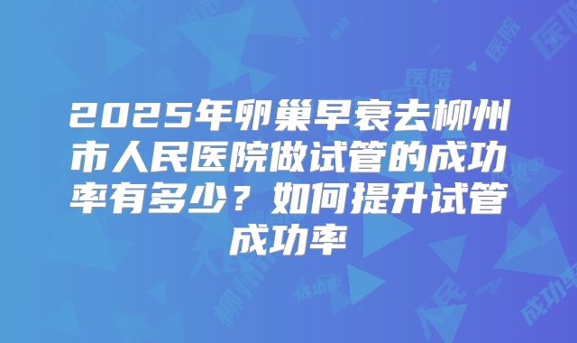2025年卵巢早衰去柳州市人民医院做试管的成功率有多少？如何提升试管成功率