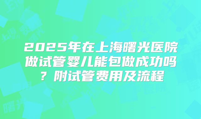 2025年在上海曙光医院做试管婴儿能包做成功吗?附试管费用及流程