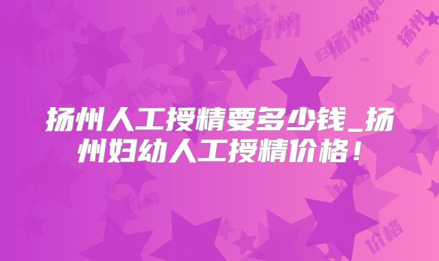 扬州人工授精要多少钱_扬州妇幼人工授精价格！