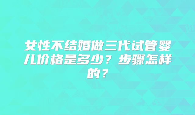 女性不结婚做三代试管婴儿价格是多少？步骤怎样的？