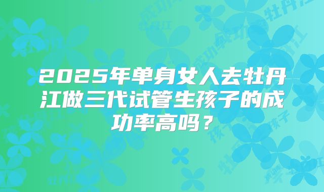 2025年单身女人去牡丹江做三代试管生孩子的成功率高吗?