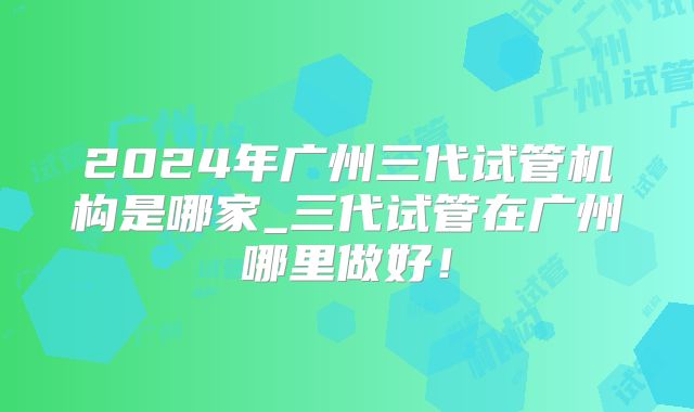 2024年广州三代试管机构是哪家_三代试管在广州哪里做好！