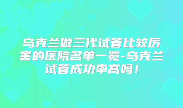 乌克兰做三代试管比较厉害的医院名单一览-乌克兰试管成功率高吗!