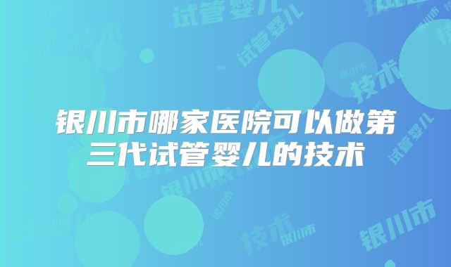 银川市哪家医院可以做第三代试管婴儿的技术