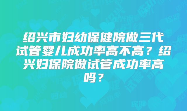 绍兴市妇幼保健院做三代试管婴儿成功率高不高？绍兴妇保院做试管成功率高吗？