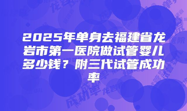 2025年单身去福建省龙岩市第一医院做试管婴儿多少钱?附三代试管成功率