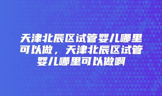 天津北辰区试管婴儿哪里可以做，天津北辰区试管婴儿哪里可以做啊
