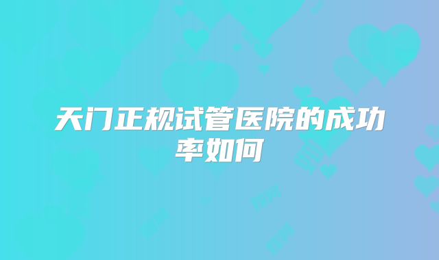 天门正规试管医院的成功率如何