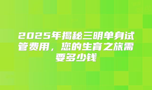 2025年揭秘三明单身试管费用,您的生育之旅需要多少钱